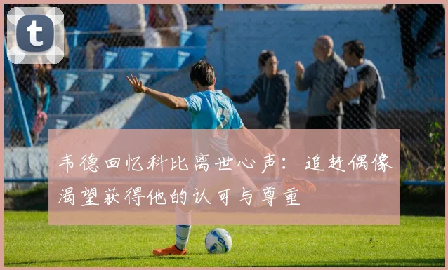 韦德回忆科比离世心声：追赶偶像渴望获得他的认可与尊重