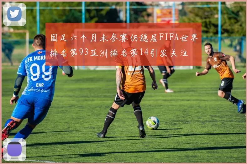 国足六个月未参赛仍稳居FIFA世界排名第93亚洲排名第14引发关注