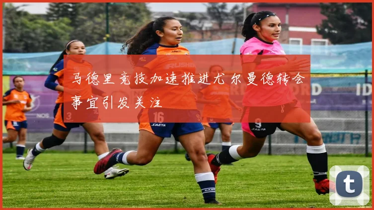 马德里竞技加速推进尤尔曼德转会事宜引发关注