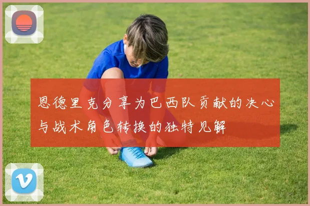 恩德里克分享为巴西队贡献的决心与战术角色转换的独特见解