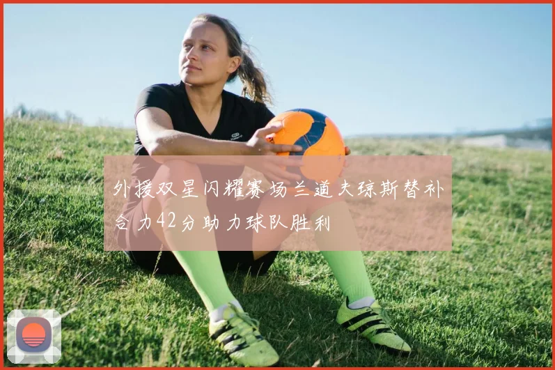 外援双星闪耀赛场兰道夫琼斯替补合力42分助力球队胜利