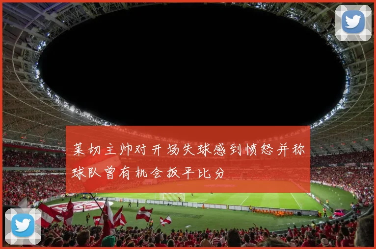 莱切主帅对开场失球感到愤怒并称球队曾有机会扳平比分