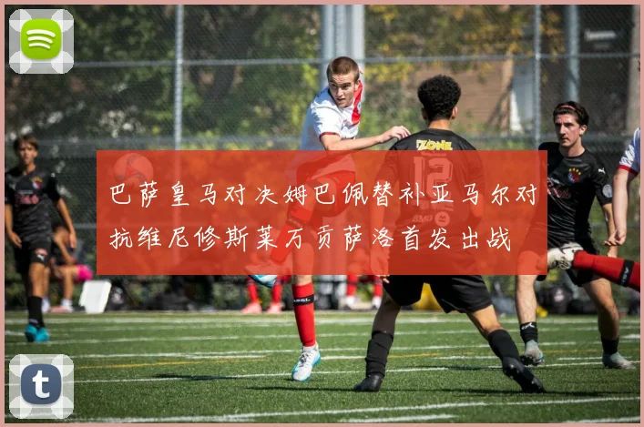 巴萨皇马对决姆巴佩替补亚马尔对抗维尼修斯莱万贡萨洛首发出战