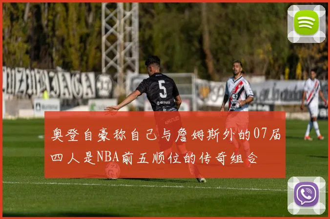 奥登自豪称自己与詹姆斯外的07届四人是NBA前五顺位的传奇组合