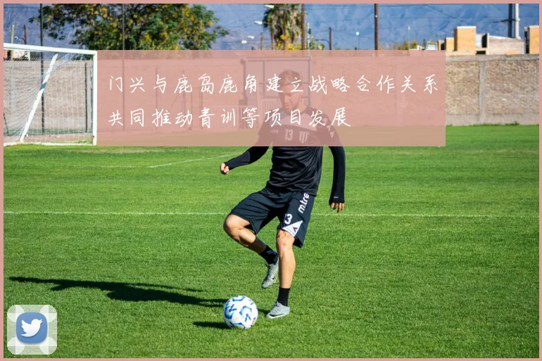 门兴与鹿岛鹿角建立战略合作关系共同推动青训等项目发展