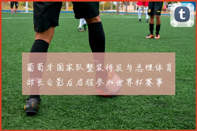 葡萄牙国家队整装待发与总理体育部长合影后启程参加世界杯赛事