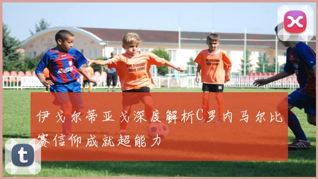 伊戈尔蒂亚戈深度解析C罗内马尔比赛信仰成就超能力