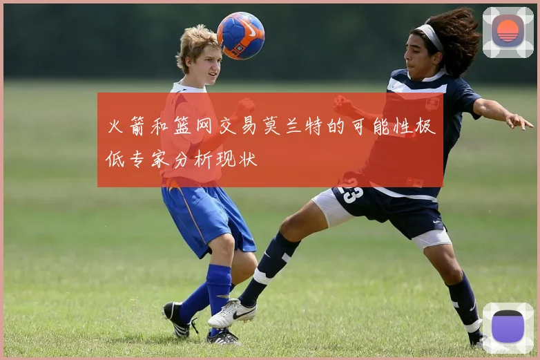 火箭和篮网交易莫兰特的可能性极低专家分析现状