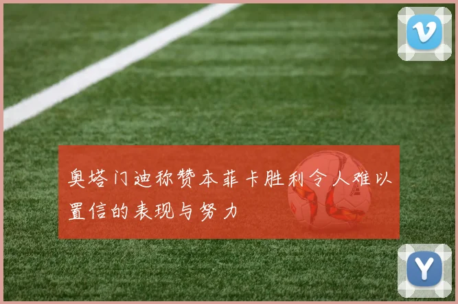 奥塔门迪称赞本菲卡胜利令人难以置信的表现与努力
