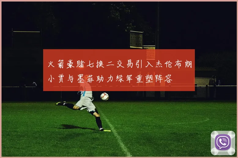 火箭豪赌七换二交易引入杰伦布朗小贾与墨菲助力绿军重塑阵容