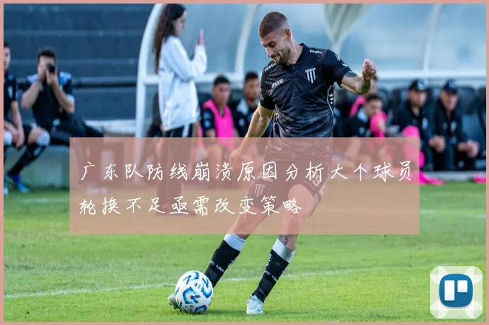 广东队防线崩溃原因分析大个球员轮换不足亟需改变策略