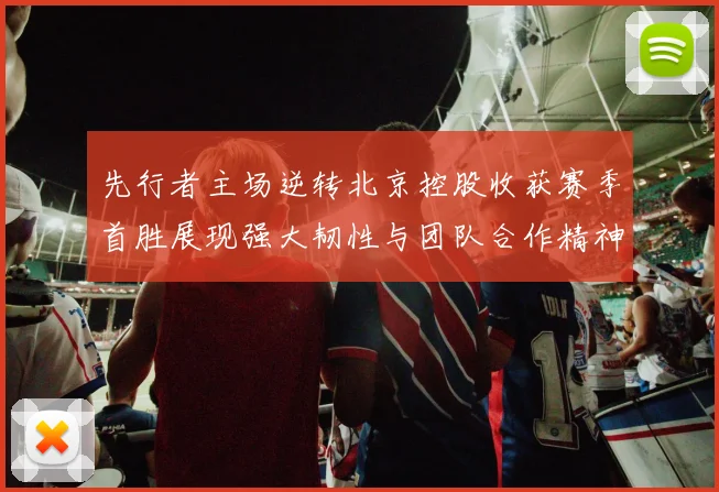 先行者主场逆转北京控股收获赛季首胜展现强大韧性与团队合作精神