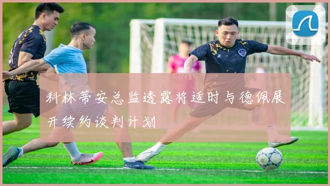 科林蒂安总监透露将适时与德佩展开续约谈判计划