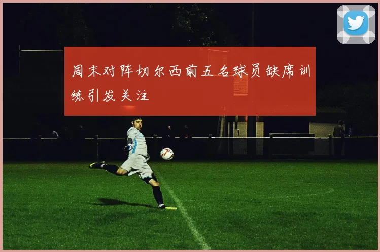周末对阵切尔西前五名球员缺席训练引发关注